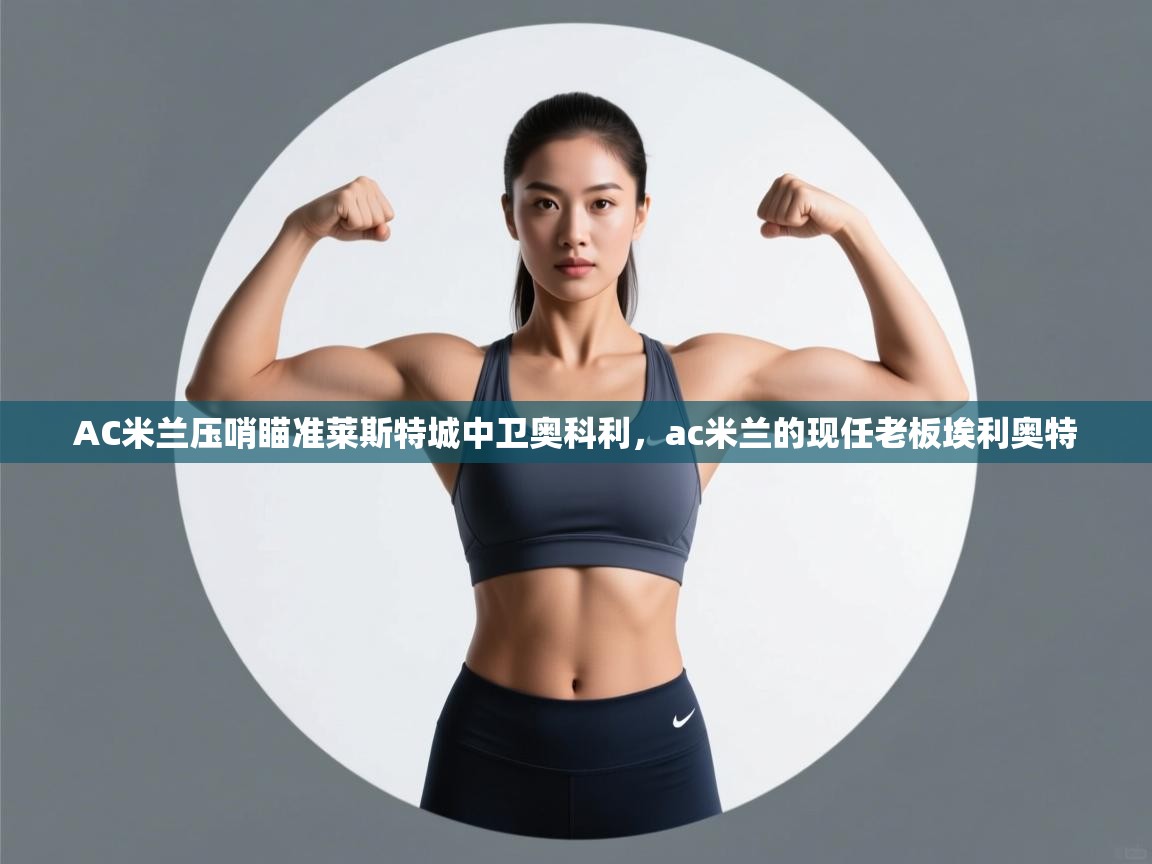 开云kaiyun体育app入口下载官网-AC米兰压哨瞄准莱斯特城中卫奥科利,ac米兰的现任老板埃利奥特 第1张