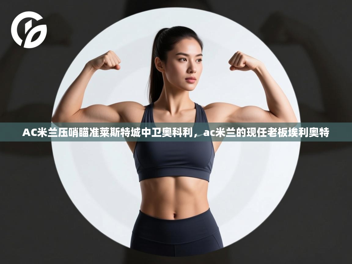 开云kaiyun体育app入口下载官网-AC米兰压哨瞄准莱斯特城中卫奥科利,ac米兰的现任老板埃利奥特 第2张