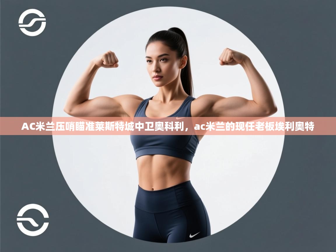 开云kaiyun体育app入口下载官网-AC米兰压哨瞄准莱斯特城中卫奥科利,ac米兰的现任老板埃利奥特 第4张