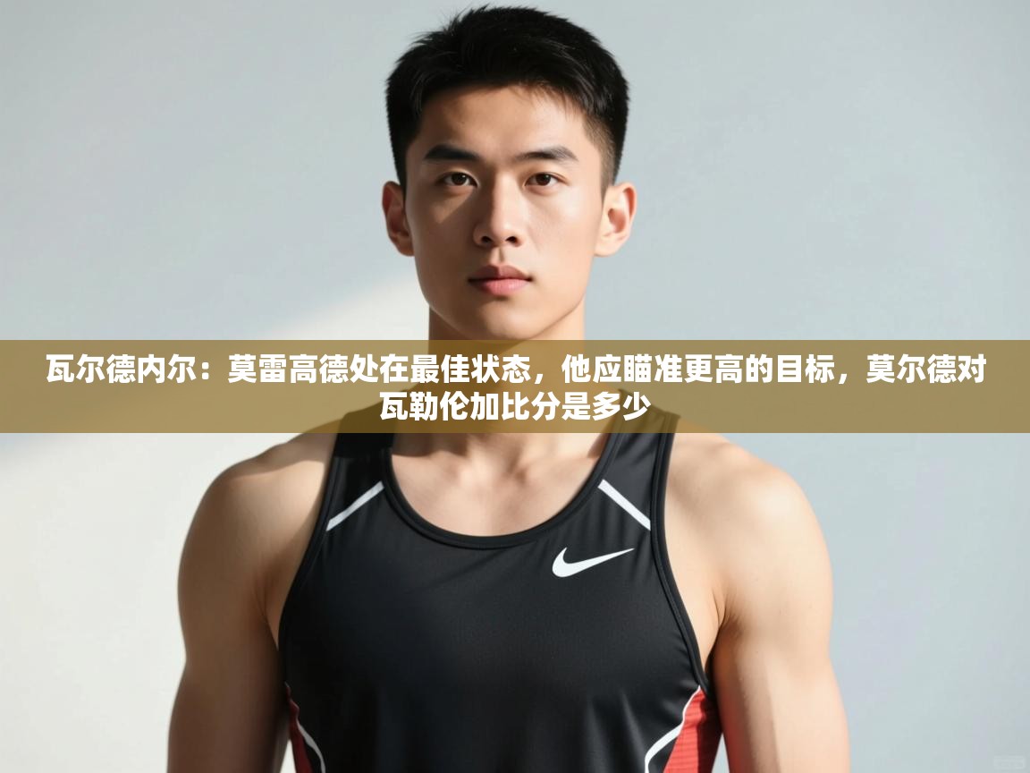 开云体育在线玩-瓦尔德内尔:莫雷高德处在最佳状态,他应瞄准更高的目标,莫尔德对瓦勒伦加比分是多少 第1张