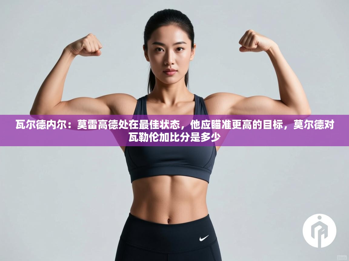 开云体育在线玩-瓦尔德内尔:莫雷高德处在最佳状态,他应瞄准更高的目标,莫尔德对瓦勒伦加比分是多少 第3张